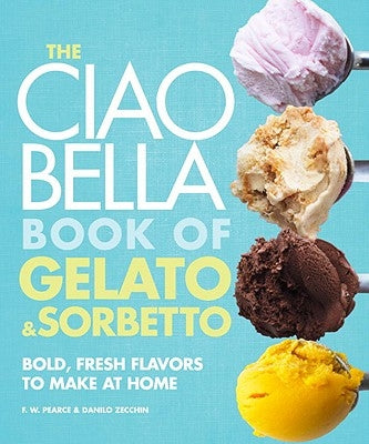 The Ciao Bella Book of Gelato and Sorbetto: Bold, Fresh Flavors to Make at Home: A Cookbook by Pearce, F. W.