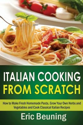 Italian Cooking From Scratch - How to Make Fresh Homemade Pasta, Grow Your Own Herbs and Vegetables and Cook Classical Italian Recipes by Beuning, Eric