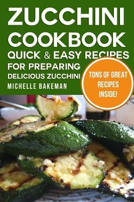 Zucchini Cookbook: Quick & Easy Recipes for Preparing Delicious Zucchini by Bakeman, Michelle