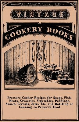 Pressure Cooker Recipes for Soups, Fish, Meats, Savouries, Vegetables, Puddings, Sauces, Cereals, Jams, Etc. and Bottling or Canning to Preserve Food by Anon