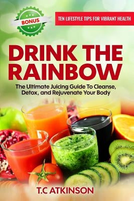 Drink the Rainbow: The Ultimate Juicing Guide to Cleanse, Detox, and Rejuvenate Your Body by Atkinson, T. C.