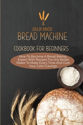Bread Machine Cookbook For Beginners: How-To Become A Bread Baking Expert With Recipes For Any Bread Maker To Make Every Time And Cure Your Carb Cravi by Baker, Giulia
