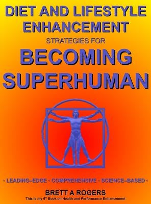 Diet and Lifestyle Enhancement Strategies for Becoming Superhuman: Leading-Edge - Comprehensive - Science-Based by Rogers, Brett A.