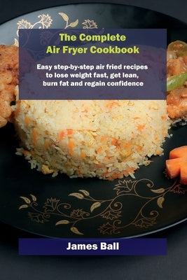 The Complete Air Fryer Cookbook: Easy step-by-step air fried recipes to lose weight fast, get lean, burn fat and regain confidence by Ball, James