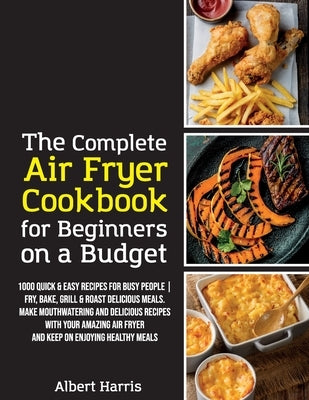 The Complete Air Fryer Cookbook for Beginners on a Budget: 1000 Quick & Easy Recipes For Busy People Fry, Bake, Grill & Roast Delicious Meals. Make mo by Albert Harris