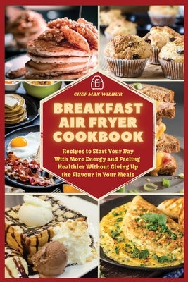 Breakfast Air Fryer Cookbook: Recipes to Start Your Day With More Energy and Feeling Healthier Without Giving Up the Flavour in Your Meals by Wilbur, Max