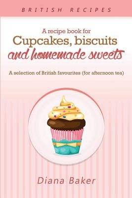 A Recipe Book For Cupcakes, Biscuits and Homemade Sweets: A selection of British favourites Any time of day is the right time for something sw by Diana, Baker