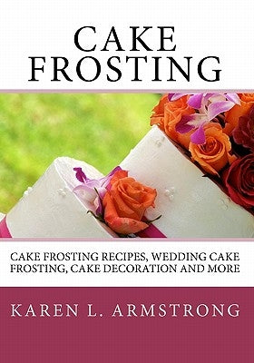 Cake Frosting: Cake Frosting Recipes, Wedding Cake Frosting, Cake Decoration and More by Armstrong, Karen L.