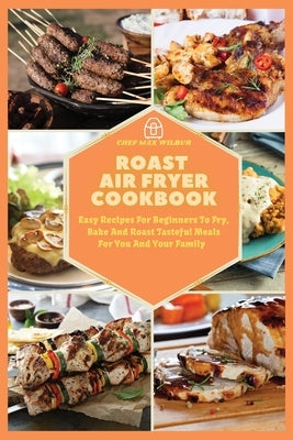 Roast Air Fryer Cookbook: Easy Recipes For Beginners To Fry, Bake And Roast Tasteful Meals For You And Your Family by Wilbur, Max