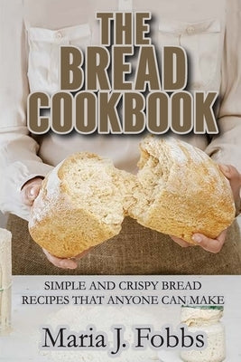 The Bread Cookbook: Simple and Crispy Bread Recipes That Anyone Can Make by Maria J Fobbs