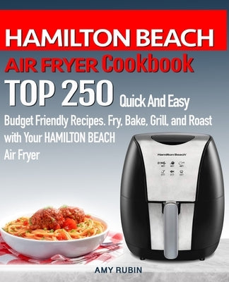 HAMILTON BEACH AIR FRYER Cookbook: TOP 250 Quick And Easy Budget Friendly Recipes. Fry, Bake, Grill, and Roast with Your HAMILTON BEACH Air Fryer by Rubin, Amy