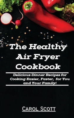 The Healthy Air Fryer Cookbook: Delicious Dinner Recipes for Cooking Easier, Faster, for You and Your Family! by Carol Scott
