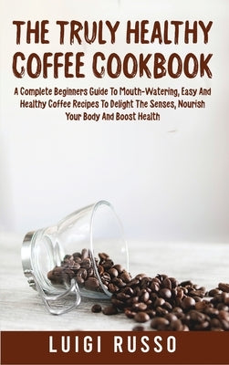 The Truly Healthy Coffee Cookbook: A Complete Beginners Guide To Mouth-Watering, Easy And Healthy Coffee Recipes To Delight The Senses, Nourish Your B by Russo, Luigi