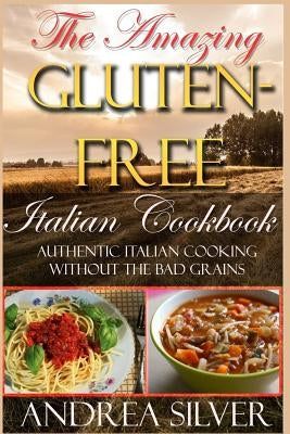 The Amazing Gluten Free Italian Cookbook: Authentic Italian Cooking Without the Bad Grains by Silver, Andrea