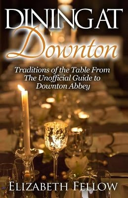 Dining at Downton: Traditions of the Table From The Unofficial Guide to Downton Abbey by Fellow, Elizabeth