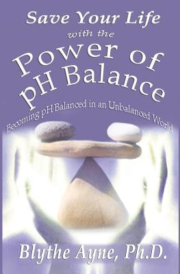 Save Your Life with the Power of pH Balance: Becoming pH Balanced in an Unbalanced World by Ayne, Blythe