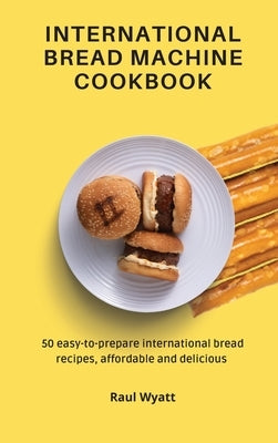 International Bread Machine Cookbook: 50 easy-to-prepare international bread recipes, affordable and delicious by Wyatt, Raul