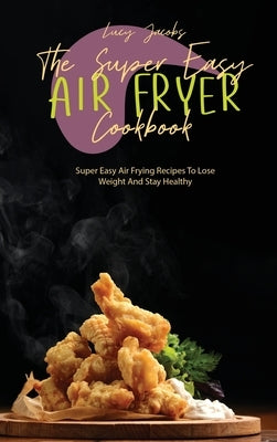 The Super Easy Air Fryer Cookbook: Super Easy Air Frying Recipes To Lose Weight And Stay Healthy by Jacobs, Lucy