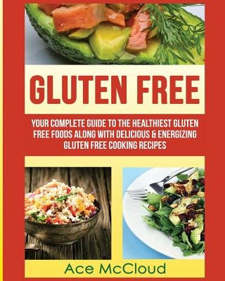 Gluten Free: Your Complete Guide To The Healthiest Gluten Free Foods Along With Delicious & Energizing Gluten Free Cooking Recipes by McCloud, Ace
