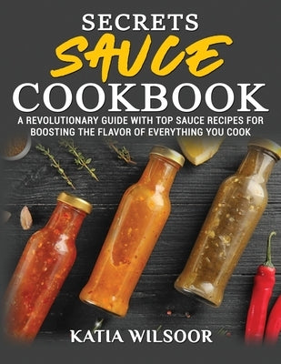 Secrets Sauce Cookbook: A Revolutionary Guide With Top Sauce Recipes For Boosting The Flavor Of Everything You Cook by Wilsoor, Katia