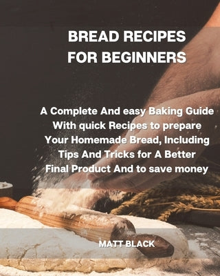 Bread Recipes for Beginners: A Complete and Easy Baking Guide with Quick Recipes to Prepare Your Homemade Bread, Including Tips and Tricks for a Be by Black, Matt