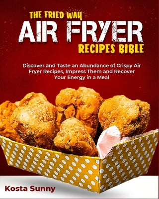 The Fried Way Air Fryer Recipes Bible: Discover and Taste an Abundance of Crispy Air Fryer Recipes, Impress Them and Recover Your Energy in a Meal by Sunny, Kosta