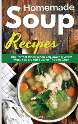 Homemade Soup Recipes: The Perfect Ideas When You Crave a Warm Meal, You are too Busy or Tired to Cook by Brown, Carla