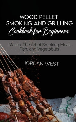 Wood Pellet Smoking And Grilling Cookbook For Beginners: Master The Art of Smoking Meat, Fish, and Vegetables by West, Jordan