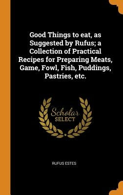 Good Things to eat, as Suggested by Rufus; a Collection of Practical Recipes for Preparing Meats, Game, Fowl, Fish, Puddings, Pastries, etc. by Estes, Rufus