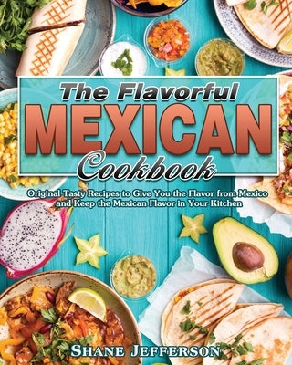 The Flavorful Mexican Cookbook: Original Tasty Recipes to Give You the Flavor from Mexico and Keep the Mexican Flavor in Your Kitchen by Jefferson, Shane