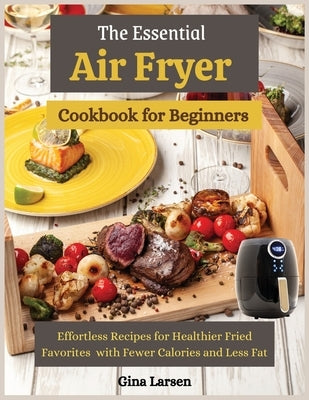 The Essential Air Fryer Cookbook for Beginners: Effortless Recipes for Healthier Fried Favorites with Fewer Calories and Less Fat by Larsen, Gina