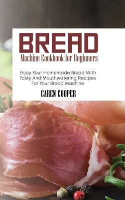 Bread Machine Cookbook for Beginners: Enjoy Your Homemade Bread With Tasty And Mouthwatering Recipes For Your Bread Machine by Cooper, Caren
