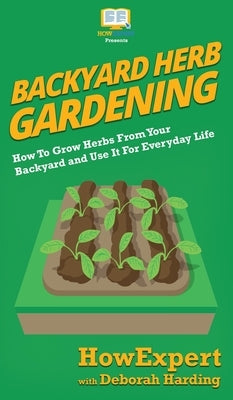 Backyard Herb Gardening: How To Grow Herbs From Your Backyard and Use It For Everyday Life by Howexpert