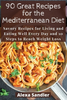 90 Great Recipes for the Mediterranean Diet: Savory Recipes for Living and Eating Well Every Day and 10 Steps to Reach Weight Loss by Sandler, Alexa