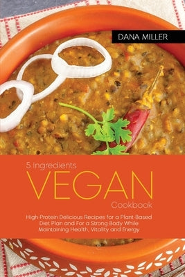 5 Ingredients Vegan Cookbook: High-Protein Delicious Recipes for a Plant-Based Diet Plan and For a Strong Body While Maintaining Health, Vitality an by Miller, Dana