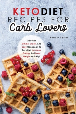 Keto Diet Recipes for Carb Lovers: Discover Simple, Quick, And Easy Cookbook to Burn Fat, Increase Energy and Lose Weight Quickly by Holland, Benedict