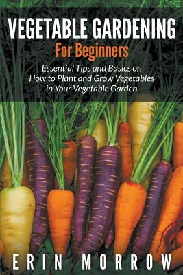 Vegetable Gardening For Beginners: Essential Tips and Basics on How to Plant and Grow Vegetable in Your Vegetable Garden by Morrow, Erin