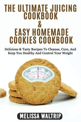The Ultimate Juicing Cookbook & Easy Homemade Cookies Cookbook: Delicious & Tasty Recipes To Cleanse, Cure, And Keep You Healthy And Control Your Weig by Waltrip, Melissa