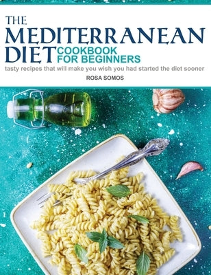 The Mediterranean Diet Cookbook for Beginners: Tasty Recipes That Will make You Wish You Had Started the Diet Sooner by Somos, Rosa