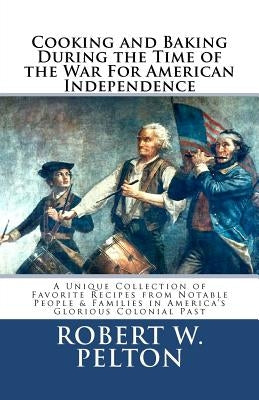 Cooking & Baking During the Time of the War for American Independence: A Unique Collection of Favorite Recipes from Notable People & Families in Ameri by Pelton, Robert W.