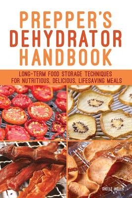 Prepper's Dehydrator Handbook: Long-Term Food Storage Techniques for Nutritious, Delicious, Lifesaving Meals by Wells, Shelle