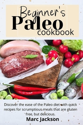 Beginner's Paleo Cookbook: Discover the ease of the Paleo diet with quick recipes for scrumptious meals that are gluten-free, but delicious. by Jackson, Marc