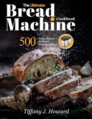 The Ultimate Bread Machine Cookbook: 500 No-fuss Recipes for Perfect Homemade Bread by Howard, Tiffany J.