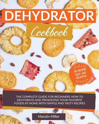 Dehydrator Cookbook: The Complete Guide for Beginners How To Dehydrate and Preserving your Favorite Foods at Home With Simple and Tasty Rec by Miller, Marylin
