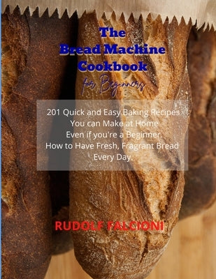 The Bread Machine Cookbook for Beginners: 201 Quick and Easy Baking Recipes You can Make at Home Even if you're a Beginner. How to Have Fresh, Fragran by Falcioni, Rudolf