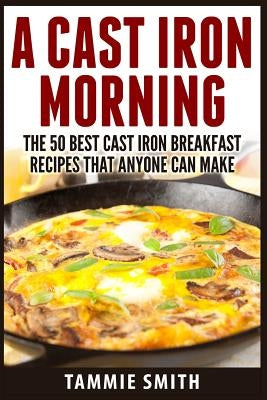 A Cast Iron Morning: The 50 Best Cast Iron Breakfast Recipes That Anyone Can Make by Smith, Tammie