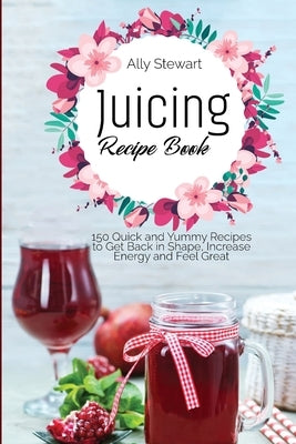 Juicing Recipe Book: 150 Quick and Yummy Recipes to Get Back in Shape, Increase Energy and Feel Great by Stewart, Ally