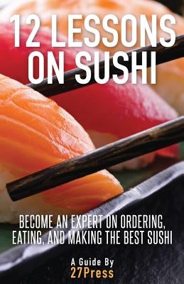12 Lessons On Sushi: Become an Expert on Ordering, Eating, and Making the Best Sushi by 27press