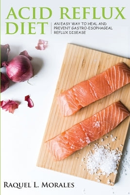 Acid Reflux Diet: Easy Way to Heal and Prevent Gastro-Esophageal Reflux Disease by Morales, Raquel L.