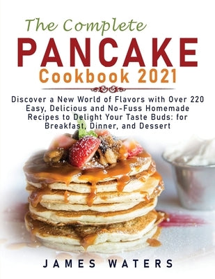 The Complete Pancake Cookbook 2021: Discover a New World of Flavors with Over 220 Easy, Delicious and No-Fuss Homemade Recipes to Delight Your Taste B by Waters, James